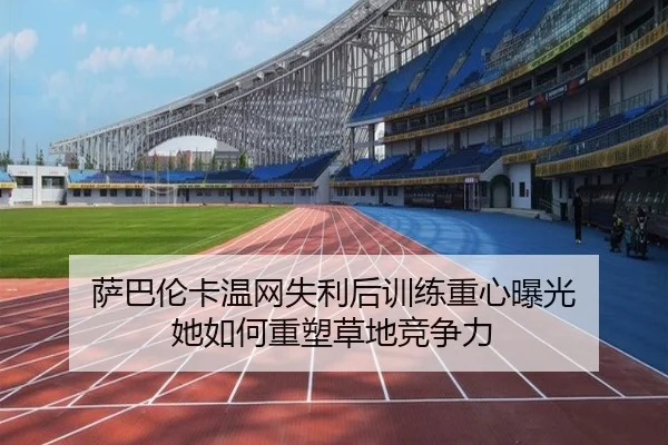 萨巴伦卡温网失利后训练重心曝光 她如何重塑草地竞争力