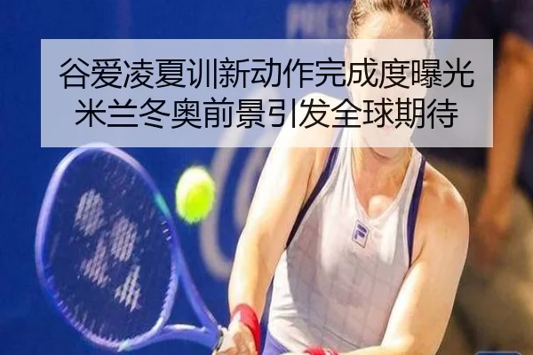 谷爱凌夏训新动作完成度曝光 米兰冬奥前景引发全球期待